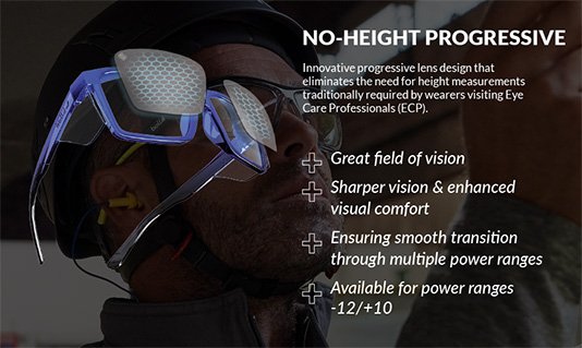 No-height progressive. Innovative progressive lens design that eliminates the need for height measurementstraditionally required by wearers visiting Eye Care Professionals (ECP). Great Field of Vision. Sharper Vision & enhanced visual comfort. Ensuring smooth transitions through multiple power ranges. Available for power ranges -12/+10.
